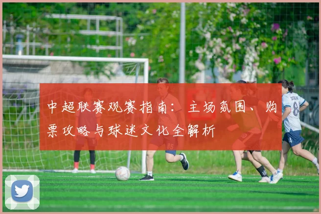 中超联赛观赛指南：主场氛围、购票攻略与球迷文化全解析