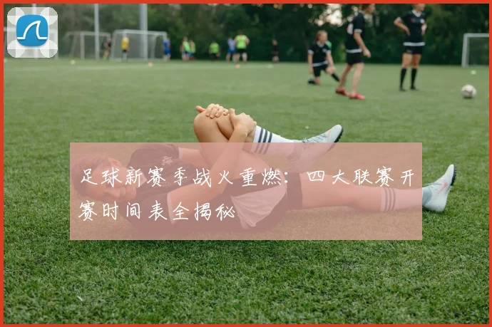足球新赛季战火重燃：四大联赛开赛时间表全揭秘